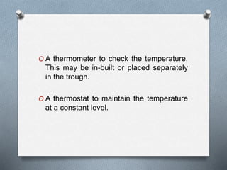 O A thermometer to check the temperature.
This may be in-built or placed separately
in the trough.
O A thermostat to maintain the temperature
at a constant level.
 