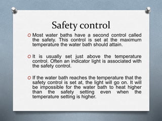 Safety control
O Most water baths have a second control called
the safety. This control is set at the maximum
temperature the water bath should attain.
O It is usually set just above the temperature
control. Often an indicator light is associated with
the safety control.
O If the water bath reaches the temperature that the
safety control is set at, the light will go on. It will
be impossible for the water bath to heat higher
than the safety setting even when the
temperature setting is higher.
 