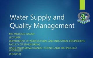 Water Supply and
Quality Management
MD MOUDUD HASAN
LECTURER
DEPARTMENT OF AGRICULTURAL AND INDUSTRIAL ENGINEERING
FACULTY OF ENGINEERING
HAJEE MOHAMMAD DANESH SCIENCE AND TECHNOLOGY
UNIVERSITY
DINAJPUR
 