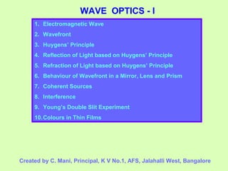 WAVE OPTICS - I
1. Electromagnetic Wave
2. Wavefront
3. Huygens’ Principle
4. Reflection of Light based on Huygens’ Principle
5. Refraction of Light based on Huygens’ Principle
6. Behaviour of Wavefront in a Mirror, Lens and Prism
7. Coherent Sources
8. Interference
9. Young’s Double Slit Experiment
10.Colours in Thin Films
Created by C. Mani, Principal, K V No.1, AFS, Jalahalli West, Bangalore
 