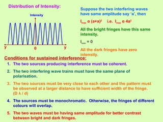 Distribution of Intensity:
Intensity
0 yy
Suppose the two interfering waves
have same amplitude say ‘a’, then
Imax α (a+a)2
i.e. Imax α 4a2
All the bright fringes have this same
intensity.
Imin = 0
All the dark fringes have zero
intensity.
Conditions for sustained interference:
1. The two sources producing interference must be coherent.
2. The two interfering wave trains must have the same plane of
polarisation.
3. The two sources must be very close to each other and the pattern must
be observed at a larger distance to have sufficient width of the fringe.
(D λ / d)
4. The sources must be monochromatic. Otherwise, the fringes of different
colours will overlap.
5. The two waves must be having same amplitude for better contrast
between bright and dark fringes.
 
