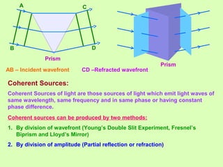 AB – Incident wavefront CD –Refracted wavefront
Coherent Sources:
Coherent Sources of light are those sources of light which emit light waves of
same wavelength, same frequency and in same phase or having constant
phase difference.
Coherent sources can be produced by two methods:
1. By division of wavefront (Young’s Double Slit Experiment, Fresnel’s
Biprism and Lloyd’s Mirror)
2. By division of amplitude (Partial reflection or refraction)
Prism
Prism
A
B
C
D
 