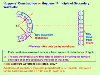 Huygens’ Construction or Huygens’ Principle of Secondary
Wavelets:
S
New Wavefront
(Spherical)
New
Wave-
front
(Plane)
.
.
.
.
.
.
.
.
(Wavelets - Red dots on the wavefront)
1. Each point on a wavefront acts as a fresh source of disturbance of light.
2. The new wavefront at any time later is obtained by taking the forward
envelope of all the secondary wavelets at that time.
Note: Backward wavefront is rejected. Why?
. .
.
.
.
.
.
.
.
Amplitude of secondary wavelet is proportional to ½ (1+cosθ). Obviously,
for the backward wavelet θ = 180° and (1+cosθ) is 0.
•
 