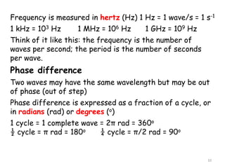 10
Frequency is measured in hertz (Hz) 1 Hz = 1 wave/s = 1 s-1
1 kHz = 103 Hz 1 MHz = 106 Hz 1 GHz = 109 Hz
Think of it like this: the frequency is the number of
waves per second; the period is the number of seconds
per wave.
Phase difference
Two waves may have the same wavelength but may be out
of phase (out of step)
Phase difference is expressed as a fraction of a cycle, or
in radians (rad) or degrees (o)
1 cycle = 1 complete wave = 2π rad = 360o
½ cycle = π rad = 180o ¼ cycle = π/2 rad = 90o
 