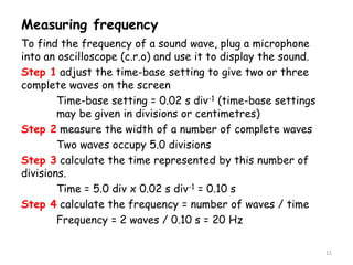 Measuring frequency
To find the frequency of a sound wave, plug a microphone
into an oscilloscope (c.r.o) and use it to display the sound.
Step 1 adjust the time-base setting to give two or three
complete waves on the screen
Time-base setting = 0.02 s div-1 (time-base settings
may be given in divisions or centimetres)
Step 2 measure the width of a number of complete waves
Two waves occupy 5.0 divisions
Step 3 calculate the time represented by this number of
divisions.
Time = 5.0 div x 0.02 s div-1 = 0.10 s
Step 4 calculate the frequency = number of waves / time
Frequency = 2 waves / 0.10 s = 20 Hz
11
 