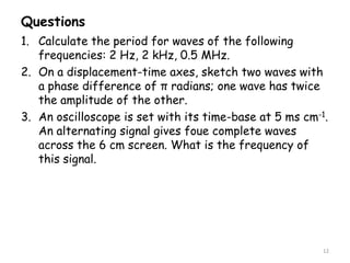 Questions
1. Calculate the period for waves of the following
frequencies: 2 Hz, 2 kHz, 0.5 MHz.
2. On a displacement-time axes, sketch two waves with
a phase difference of π radians; one wave has twice
the amplitude of the other.
3. An oscilloscope is set with its time-base at 5 ms cm-1.
An alternating signal gives foue complete waves
across the 6 cm screen. What is the frequency of
this signal.
12
 