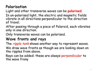 Polarisation
Light and other transverse waves can be polarised.
In un-polarised light, the electric and magnetic fields
vibrate in all directions perpendicular to the direction
of travel.
After passing through a piece of Polaroid, each vibrates
only in one direction.
Only transverse waves can be polarised.
Wave fronts and rays
The ripple tank shows another way to represent waves.
We draw wave fronts as though we are looking down on
the ripples from above.
Rays can be added: these are always perpendicular to
the wave frony
5
 