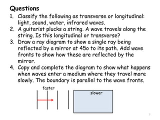 Questions
7
1. Classify the following as transverse or longitudinal:
light, sound, water, infrared waves.
2. A guitarist plucks a string. A wave travels along the
string. Is this longitudinal or transverse?
3. Draw a ray diagram to show a single ray being
reflected by a mirror at 45o to its path. Add wave
fronts to show how these are reflected by the
mirror.
4. Copy and complete the diagram to show what happens
when waves enter a medium where they travel more
slowly. The boundary is parallel to the wave fronts.
slower
faster
 