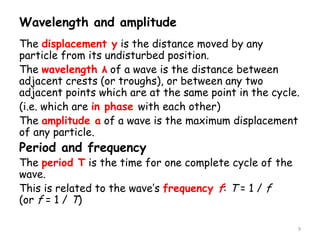 Wavelength and amplitude
The displacement y is the distance moved by any
particle from its undisturbed position.
The wavelength λ of a wave is the distance between
adjacent crests (or troughs), or between any two
adjacent points which are at the same point in the cycle.
(i.e. which are in phase with each other)
The amplitude a of a wave is the maximum displacement
of any particle.
Period and frequency
The period T is the time for one complete cycle of the
wave.
This is related to the wave’s frequency f: T = 1 / f
(or f = 1 / T)
9
 