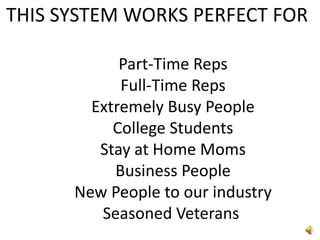 THIS SYSTEM WORKS PERFECT FOR	Part-Time Reps	Full-Time Reps        Extremely Busy PeopleCollege StudentsStay at Home MomsBusiness PeopleNew People to our industrySeasoned Veterans 