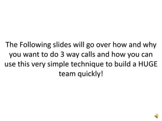The Following slides will go over how and why you want to do 3 way calls and how you can use this very simple technique to build a HUGE team quickly!