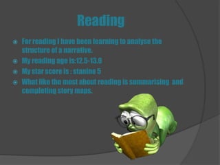 Reading
 For reading I have been learning to analyse the
  structure of a narrative.
 My reading age is:12.5-13.0
 My star score is : stanine 5
 What like the most about reading is summarising and
  completing story maps.
 