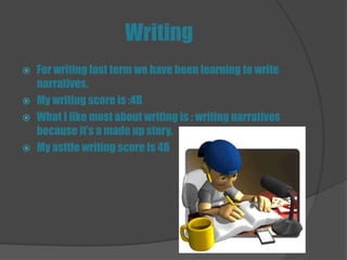 Writing
   For writing last term we have been learning to write
    narratives.
   My writing score is :4B
   What I like most about writing is : writing narratives
    because it’s a made up story.
   My asttle writing score is 4B
 