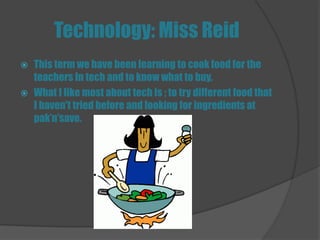 Technology: Miss Reid
   This term we have been learning to cook food for the
    teachers In tech and to know what to buy.
   What I like most about tech is ; to try different food that
    I haven't tried before and looking for ingredients at
    pak’n’save.
 