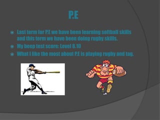 P.E
   Last term for P.E we have been learning softball skills
    and this term we have been doing rugby skills.
   My beep test score: Level 8.10
   What I like the most about P.E is playing rugby and tag.
 