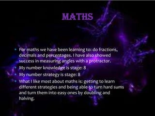Maths


For maths we have been learning to: do fractions,
decimals and percentages. I have also showed
success in measuring angles with a protractor.
My number knowledge is stage: 8
My number strategy is stage: 8
What I like most about maths is: getting to learn
different strategies and being able to turn hard sums
and turn them into easy ones by doubling and
halving.
 