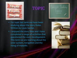 Topic

For topic last term we have been
studying about the story Holes
Written by Louis Sachar.
I enjoyed the story lines and I have
completed a range of activities that
questioned the story development.
This term we are learning about the
solar system, navigation and the
rising of matariki.
 