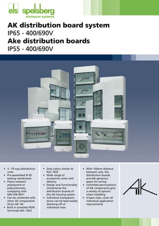 AK distribution board system
IP65	-	400/690V
Ake distribution boards
IP55	-	400/690V	
																																								
•	 3	-	70	way	distribution		
units
•	 Pre-assembled	IP	65	
sealing membranes
•	 Flame	resistant	
polystyrene or
polycarbonate,
complying with
	 DIN	VDE	0471
•	 Can	be	combined	with		
other AK components
(from AK 14)
•	 Built	in	screwless	PE/N		
terminals (AK / AKi)
•	 Grey	colour	similar	to		
	 RAL	7035
•	 Wide	range	of	
accessories come with
delivery
•	 Design	and	functionality		
characterise the
distribution boards of
the AK housing system
•	 Individual	transparent		
doors can be lead sealed,
blanking off of
individual rows
•	 With	150mm	distance	
between rails, the
distribution boards
provide generous
space for wiring
•	 Unlimited	permutations		
of AK components give
a variety of options
when installing
•	 4	basic	sizes,	cover	all		
individual application
requirements
CABLE JOINTS, CABLE TERMINATIONS, CABLE GLANDS, CABLE CLEATS
FEEDER PILLARS, FUSE LINKS, ARC FLASH, CABLE ROLLERS, CUT-OUTS
11KV 33KV CABLE JOINTS & CABLE TERMINATIONS
FURSE EARTHING
www.cablejoints.co.uk
Thorne and Derrick UK
Tel 0044 191 490 1547 Fax 0044 191 477 5371
Tel 0044 117 977 4647 Fax 0044 117 9775582
 