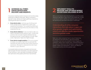 Cross-device marketing needs to be about a lot more than simply
putting ads on diﬀerent screen types. Taking a cross-device
approach to data, delivery and insights gathering is important to
unlocking the full value of cross-device.
• Cross-device data: comScore says that 60 percent
of the average person’s digital time is spent using
smartphones and tablets. Your audience profiles need
to incorporate learnings from across all screens to truly
understand the user.
• Cross-device delivery: To do cross-device right, you
need to leverage the best media to reach, connect and
convert as the consumer migrates between devices
throughout the day. It’s about getting it all right. Right
screen. Right place. Right time. Right message.
• Cross-device insight analytics: Once your program
is in place, you need to dig in and uncover both the
individual and interconnected value of each channel in
conversions. We need to understand the role of each
channel in a user’s decisions.
I’ve reviewed dozens and dozens of programs and have seen
again and again that when brands take a cross-device approach
to each dimension, metrics get better immediately and longer-
term optimization drives greater performance improvements.
With so much research data indicating that four out of ﬁve mobile
interactions take place in apps versus on the mobile web, it’s plain
to see that we need to identify and implement ways to remove
the reporting and optimization blind spot in mobile apps.
Right now, many companies have no way of measuring
ad interactions that take place in app environments.
Fortunately, new tools are available to help mitigate this
challenge. Deploy them straight away. Understanding all of
the consumer interactions that take place in apps can drive
greater insights and optimization, unlock cost effective
media opportunities and drive greater scale.
LEVERAGE ALL THREE:
CROSS-DEVICE DATA,
DELIVERY AND INSIGHTS
IMPLEMENT TOOLS TO
MEASURE AND OPTIMIZE MOBILE
ADVERTISING DELIVERED IN APPS1 2
Understanding all of the consumer
interactions that take place in apps can
drive greater insights and optimization,
unlock cost eﬀective media opportunities
and drive greater scale.
3
 