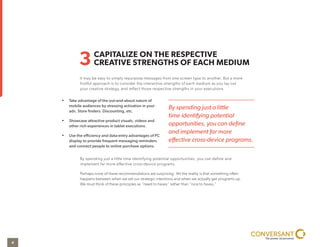CAPITALIZE ON THE RESPECTIVE
CREATIVE STRENGTHS OF EACH MEDIUM3
It may be easy to simply repurpose messages from one screen type to another. But a more
fruitful approach is to consider the interactive strengths of each medium as you lay out
your creative strategy, and reflect those respective strengths in your executions.
By spending just a little time identifying potential opportunities, you can define and
implement far more effective cross-device programs.
Perhaps none of these recommendations are surprising. Yet the reality is that something often
happens between when we set our strategic intentions and when we actually get programs up.
We must think of these principles as “need to haves” rather than “nice to haves.”
• Take advantage of the out-and-about nature of
mobile audiences by stressing activation in your
ads. Store finders. Discounting, etc.
• Showcase attractive product visuals, videos and
other rich experiences in tablet executions.
• Use the efficiency and data-entry advantages of PC
display to provide frequent messaging reminders
and connect people to online purchase options.
By spending just a little
time identifying potential
opportunities, you can deﬁne
and implement far more
eﬀective cross-device programs.
4
 