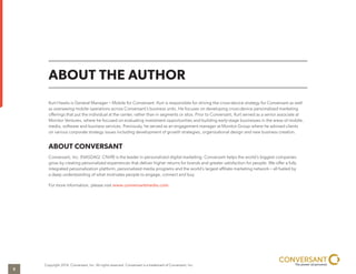 ABOUT THE AUTHOR
Copyright 2014, Conversant, Inc. All rights reserved. Conversant is a trademark of Conversant, Inc.
Kurt Hawks is General Manager – Mobile for Conversant. Kurt is responsible for driving the cross-device strategy for Conversant as well
as overseeing mobile operations across Conversant’s business units. He focuses on developing cross-device personalized marketing
offerings that put the individual at the center, rather than in segments or silos. Prior to Conversant, Kurt served as a senior associate at
Monitor Ventures, where he focused on evaluating investment opportunities and building early-stage businesses in the areas of mobile,
media, software and business services. Previously, he served as an engagement manager at Monitor Group where he advised clients
on various corporate strategy issues including development of growth strategies, organizational design and new business creation.
ABOUT CONVERSANT
Conversant, Inc. (NASDAQ: CNVR) is the leader in personalized digital marketing. Conversant helps the world’s biggest companies
grow by creating personalized experiences that deliver higher returns for brands and greater satisfaction for people. We offer a fully
integrated personalization platform, personalized media programs and the world’s largest affiliate marketing network – all fueled by
a deep understanding of what motivates people to engage, connect and buy.
For more information, please visit www.conversantmedia.com.
5
 