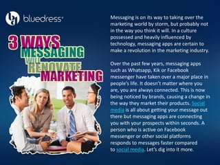 Messaging is on its way to taking over the
marketing world by storm, but probably not
in the way you think it will. In a culture
possessed and heavily influenced by
technology, messaging apps are certain to
make a revolution in the marketing industry.
Over the past few years, messaging apps
such as Whatsapp, Kik or Facebook
messenger have taken over a major place in
people’s life. It doesn’t matter where you
are, you are always connected. This is now
being noticed by brands, causing a change in
the way they market their products. Social
media is all about getting your message out
there but messaging apps are connecting
you with your prospects within seconds. A
person who is active on Facebook
messenger or other social platforms
responds to messages faster compared
to social media. Let’s dig into it more.
 