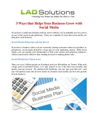 3 Ways that Helps Your Business Grow with
Social Media
If you have a small size business with an active website, you’re probably not very active
on any of the social media platforms. There are a number of ways that social media can
help grow your business.
Social Media Helps Spread the Word
If you have a business where you are constantly alerting customers about new products or
promotions, social media should be a huge part of your marketing arsenal. With social
media, you can quickly post information to both your current and potential customers,
which is much more effective than sending an email or making phone calls.
Social Media has Taken Over
There are over 1 billion people on Facebook and over 200 million on Twitter. With such
a huge pool of potential clients, it is only logical to use it the best way possible and
greatly increase revenue. By starting with Facebook, you can “get your feet wet”, and
you will quickly learn and see how much of a benefit social media can be to the growth
of your business.
 