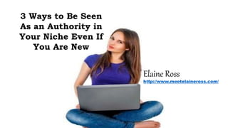 3 Ways to Be Seen
As an Authority in
Your Niche Even If
You Are New
Elaine Ross
http://www.meetelaineross.com/
 
