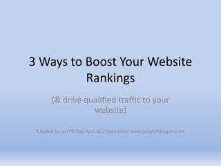 3 Ways to Boost Your Website Rankings (& drive qualified traffic to your website)  Created by Jen Phillips April SEO Copywriter www.jenphillipsapril.com 