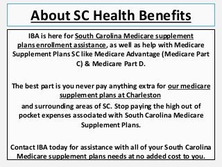 About SC Health Benefits
IBA is here for South Carolina Medicare supplement
plans enrollment assistance, as well as help with Medicare
Supplement Plans SC like Medicare Advantage (Medicare Part
C) & Medicare Part D.
The best part is you never pay anything extra for our medicare
supplement plans at Charleston
and surrounding areas of SC. Stop paying the high out of
pocket expenses associated with South Carolina Medicare
Supplement Plans.
Contact IBA today for assistance with all of your South Carolina
Medicare supplement plans needs at no added cost to you.
 
