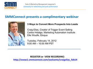 SMMConnect presents a complimentary webinar REGISTER or  VIEW RECORDING:  http://www1.smmconnect.com/welcome/craigelias_feb14 3 Ways to Convert More Prospects Into Leads Craig Elias, Creator of Trigger Event Selling Carlos Hidalgo, Marketing Automation Institute  Elle Woulfe, Eloqua Tuesday, February 14, 2012 9:00 AM – 10:00 AM PST 