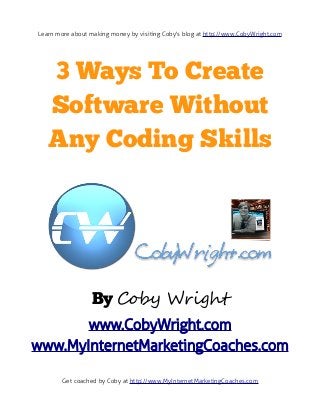 Learn more about making money by visiting Coby's blog at http://www.CobyWright.com




   3 Ways To Create
   Software Without
   Any Coding Skills




                 By Coby Wright
       www.CobyWright.com
www.MyInternetMarketingCoaches.com

        Get coached by Coby at http://www.MyInternetMarketingCoaches.com
 