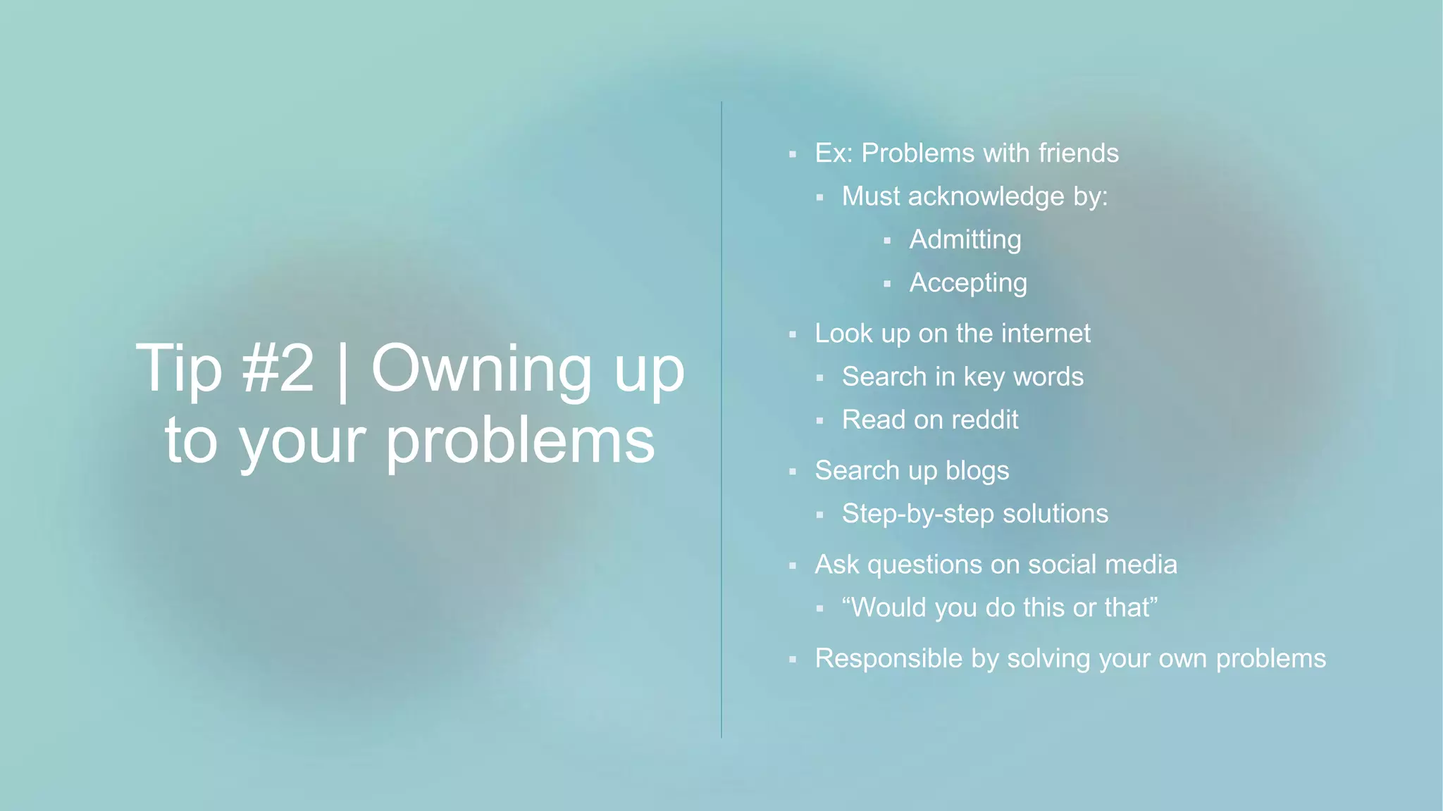 Tip #2 | Owning up
to your problems
 Ex: Problems with friends
 Must acknowledge by:
 Admitting
 Accepting
 Look up on the internet
 Search in key words
 Read on reddit
 Search up blogs
 Step-by-step solutions
 Ask questions on social media
 “Would you do this or that”
 Responsible by solving your own problems
 