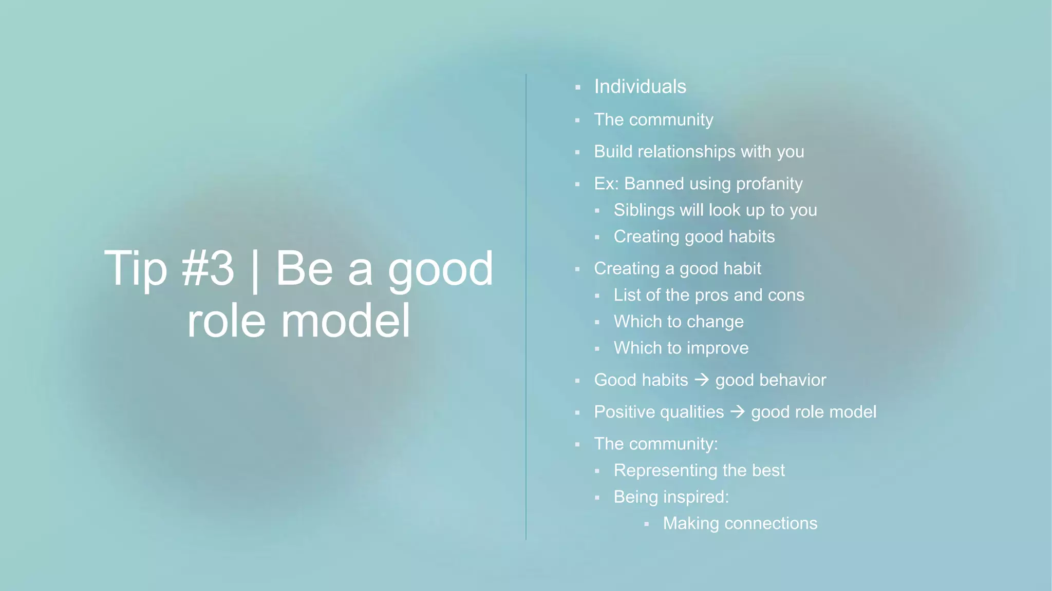 Tip #3 | Be a good
role model
 Individuals
 The community
 Build relationships with you
 Ex: Banned using profanity
 Siblings will look up to you
 Creating good habits
 Creating a good habit
 List of the pros and cons
 Which to change
 Which to improve
 Good habits  good behavior
 Positive qualities  good role model
 The community:
 Representing the best
 Being inspired:
 Making connections
 