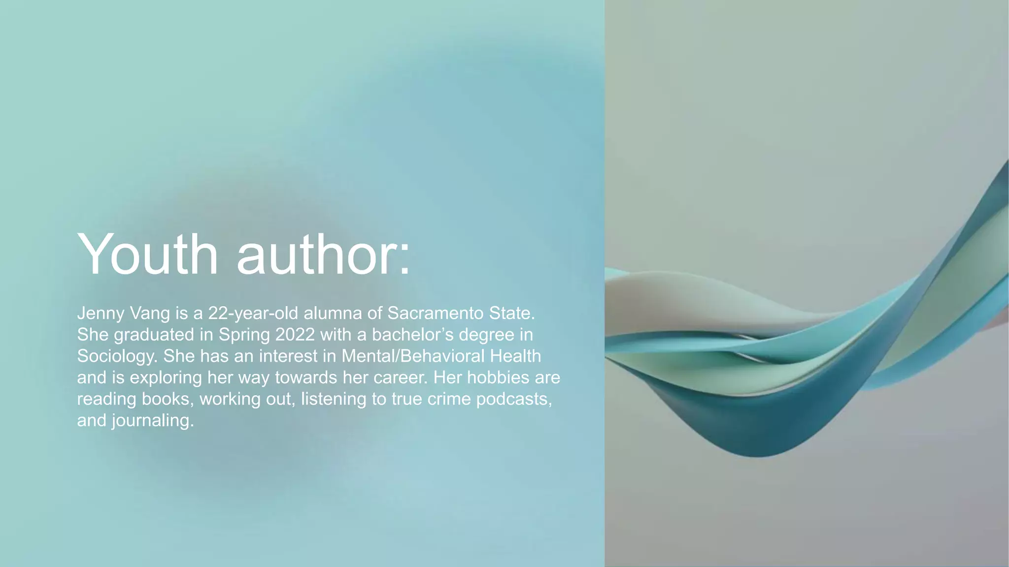 Youth author:
Jenny Vang is a 22-year-old alumna of Sacramento State.
She graduated in Spring 2022 with a bachelor’s degree in
Sociology. She has an interest in Mental/Behavioral Health
and is exploring her way towards her career. Her hobbies are
reading books, working out, listening to true crime podcasts,
and journaling.
 