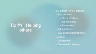 Tip #1 | Helping
others
 Ex: Sisters have a problem
 Support them
 Show emotions
 Be interested
 Be invested
 Ask questions
 Give suggestions/advices
 Benefits:
 Considerate
 Gain new knowledge
 