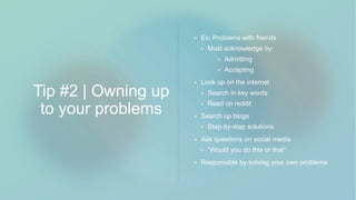 Tip #2 | Owning up
to your problems
 Ex: Problems with friends
 Must acknowledge by:
 Admitting
 Accepting
 Look up on the internet
 Search in key words
 Read on reddit
 Search up blogs
 Step-by-step solutions
 Ask questions on social media
 “Would you do this or that”
 Responsible by solving your own problems
 