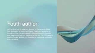 Youth author:
Jenny Vang is a 22-year-old alumna of Sacramento State.
She graduated in Spring 2022 with a bachelor’s degree in
Sociology. She has an interest in Mental/Behavioral Health
and is exploring her way towards her career. Her hobbies are
reading books, working out, listening to true crime podcasts,
and journaling.
 