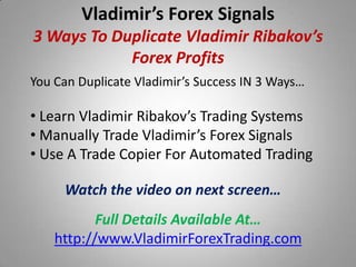 Vladimir’s Forex Signals
3 Ways To Duplicate Vladimir Ribakov’s
            Forex Profits
You Can Duplicate Vladimir’s Success IN 3 Ways…

• Learn Vladimir Ribakov’s Trading Systems
• Manually Trade Vladimir’s Forex Signals
• Use A Trade Copier For Automated Trading

     Watch the video on next screen…
           Full Details Available At…
    http://www.VladimirForexTrading.com
 