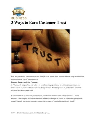 3 Ways to Earn Customer Trust




How are you earning your customers trust through social media? Here are three ideas to keep in mind when
trying to earn the trust of your customers.
Respond Quickly to all Bad Comments
A “Thank you” can go a long way when you are acknowledging someone for writing a nice comment or a
review on one of your social media networks. Every business should respond to all good and bad comments
that have been written about them.


It is also important to make sure you know how your business wants to come off. Professional? Casual?
Friendly? Each company is different and should respond according to its culture. What better way to promote
yourself than tell your loving customers to share the greatness of your business with their friends?




©2011 Trusted Business.com. All Rights Reserved.
 