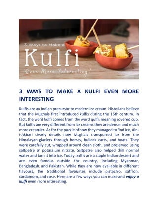 3 WAYS TO MAKE A KULFI EVEN MORE
INTERESTING
Kulfis are an Indian precursor to modern ice cream. Historians believe
that the Mughals first introduced kulfis during the 16th century. In
fact, the word kulfi comes from the word qulfi, meaning covered cup.
But kulfis are very different from ice creams they are denser and much
more creamier. As for the puzzle of how they managed to find ice, Ain-
i-Akbari clearly details how Mughals transported ice from the
Himalayan glaciers through horses, bullock carts, and boats. They
were carefully cut, wrapped around clean cloth, and preserved using
saltpetre or potassium nitrate. Saltpetre also helped chill normal
water and turn it into ice. Today, kulfis are a staple Indian dessert and
are even famous outside the country, including Myanmar,
Bangladesh, and Pakistan. While they are now available in different
flavours, the traditional favourites include pistachio, saffron,
cardamom, and rose. Here are a few ways you can make and enjoy a
kulfi even more interesting.
 