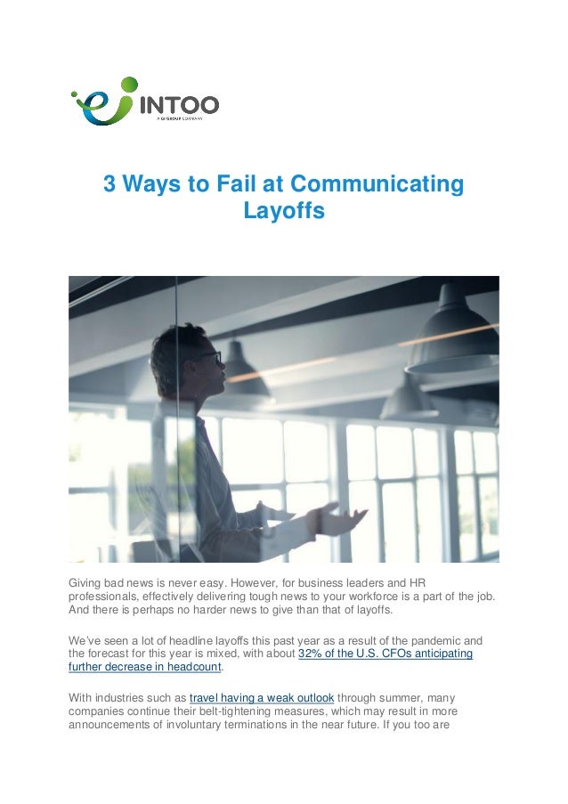 3 Ways to Fail at Communicating
Layoffs
Giving bad news is never easy. However, for business leaders and HR
professionals, effectively delivering tough news to your workforce is a part of the job.
And there is perhaps no harder news to give than that of layoffs.
We’ve seen a lot of headline layoffs this past year as a result of the pandemic and
the forecast for this year is mixed, with about 32% of the U.S. CFOs anticipating
further decrease in headcount.
With industries such as travel having a weak outlook through summer, many
companies continue their belt-tightening measures, which may result in more
announcements of involuntary terminations in the near future. If you too are
 