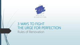 3 WAYS TO FIGHT
THE URGE FOR PERFECTION
Rules of Renovation
 