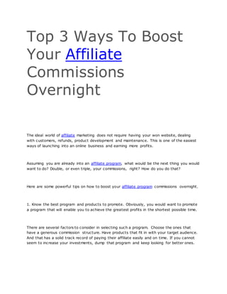 Top 3 Ways To Boost
Your Affiliate
Commissions
Overnight
The ideal world of affiliate marketing does not require having your won website, dealing
with customers, refunds, product development and maintenance. This is one of the easiest
ways of launching into an online business and earning more profits.
Assuming you are already into an affiliate program, what would be the next thing you would
want to do? Double, or even triple, your commissions, right? How do you do that?
Here are some powerful tips on how to boost your affiliate program commissions overnight.
1. Know the best program and products to promote. Obviously, you would want to promote
a program that will enable you to achieve the greatest profits in the shortest possible time.
There are several factors to consider in selecting such a program. Choose the ones that
have a generous commission structure. Have products that fit in with your target audience.
And that has a solid track record of paying their affiliate easily and on time. If you cannot
seem to increase your investments, dump that program and keep looking for better ones.
 