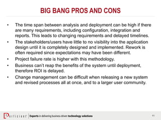 11
BIG BANG PROS AND CONS
• The time span between analysis and deployment can be high if there
are many requirements, including configuration, integration and
reports. This leads to changing requirements and delayed timelines.
• The stakeholders/users have little to no visibility into the application
design until it is completely designed and implemented. Rework is
often required since expectations may have been different.
• Project failure rate is higher with this methodology.
• Business can’t reap the benefits of the system until deployment,
therefore ROI is delayed.
• Change management can be difficult when releasing a new system
and revised processes all at once, and to a larger user community.
 