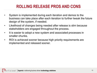 13
ROLLING RELEASE PROS AND CONS
• System is implemented during each iteration and demos to the
business can take place after each iteration to further tweak the future
design of the system, if needed.
• Likelihood of changes being needed after release is slim because
stakeholders are engaged throughout the process.
• It is easier to adopt a new system and associated processes in
smaller chunks.
• ROI is achieved sooner because high priority requirements are
implemented and released sooner.
 