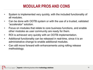 15
MODULAR PROS AND CONS
• System is implemented very quickly, with the included functionality of
all modules.
• Can be done with OOTB system or with the use of a trusted, validated
“accelerator” solution.
• Focus on modules that relate to core business functions, and enable
other modules as user community are ready for them.
• ROI is achieved very quickly with an OOTB implementation.
• Additional functionality can be released in real-time, since it is an
administrative change to enable additional modules.
• Can still move forward with enhancements using rolling release
methodology.
 