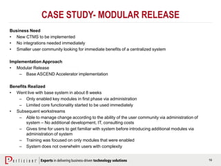 16
CASE STUDY- MODULAR RELEASE
Business Need
• New CTMS to be implemented
• No integrations needed immediately
• Smaller user community looking for immediate benefits of a centralized system
Implementation Approach
• Modular Release
– Base ASCEND Accelerator implementation
Benefits Realized
• Went live with base system in about 8 weeks
– Only enabled key modules in first phase via administration
– Limited core functionality started to be used immediately
• Subsequent workstreams
– Able to manage change according to the ability of the user community via administration of
system – No additional development, IT, consulting costs
– Gives time for users to get familiar with system before introducing additional modules via
administration of system
– Training was focused on only modules that were enabled
– System does not overwhelm users with complexity
 