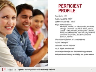 3
Founded in 1997
Public, NASDAQ: PRFT
2014 revenue $456.7 million
Major market locations:
Allentown, Atlanta, Ann Arbor, Boston, Charlotte,
Chicago, Cincinnati, Columbus, Dallas, Denver,
Detroit, Fairfax, Houston, Indianapolis, Lafayette,
Milwaukee, Minneapolis, New York City, Northern
California, Oxford (UK), Southern California,
St. Louis, Toronto
Global delivery centers in China and India
>2,600 colleagues
Dedicated solution practices
~90% repeat business rate
Alliance partnerships with major technology vendors
Multiple vendor/industry technology and growth awards
PERFICIENT
PROFILE
 