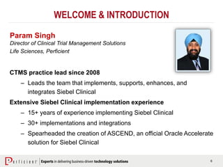 6
WELCOME & INTRODUCTION
Param Singh
Director of Clinical Trial Management Solutions
Life Sciences, Perficient
CTMS practice lead since 2008
– Leads the team that implements, supports, enhances, and
integrates Siebel Clinical
Extensive Siebel Clinical implementation experience
– 15+ years of experience implementing Siebel Clinical
– 30+ implementations and integrations
– Spearheaded the creation of ASCEND, an official Oracle Accelerate
solution for Siebel Clinical
 